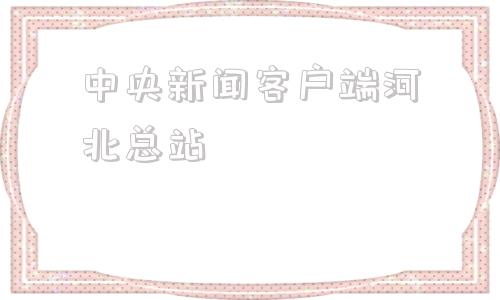 中央新闻客户端河北总站中央广播电视总台在什么地方